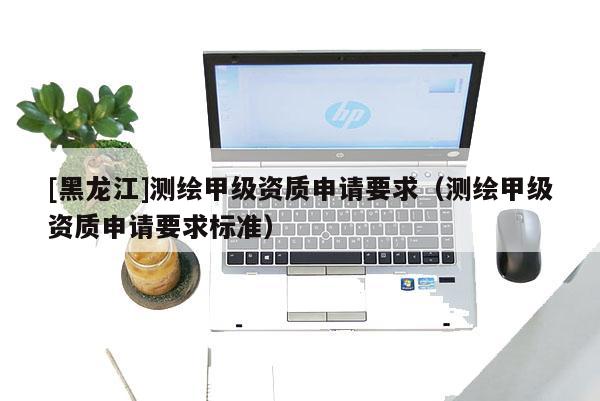 [黑龍江]測(cè)繪甲級(jí)資質(zhì)申請(qǐng)要求（測(cè)繪甲級(jí)資質(zhì)申請(qǐng)要求標(biāo)準(zhǔn)）