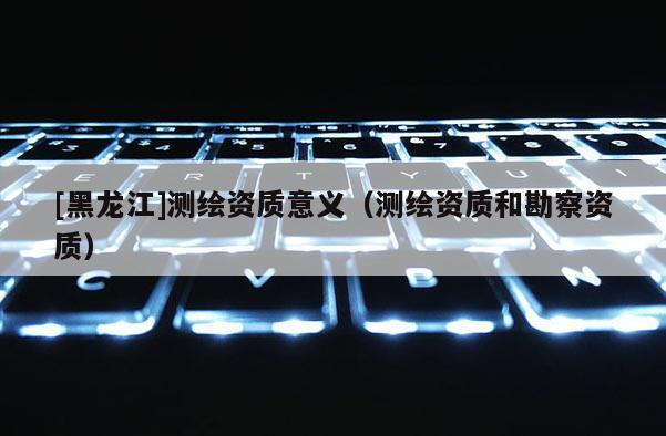 [黑龍江]測繪資質(zhì)意義（測繪資質(zhì)和勘察資質(zhì)）
