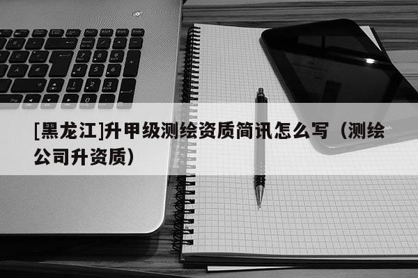 [黑龍江]升甲級(jí)測(cè)繪資質(zhì)簡訊怎么寫（測(cè)繪公司升資質(zhì)）