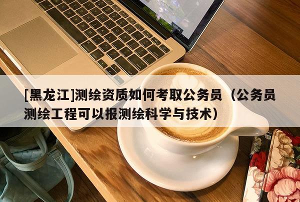 [黑龍江]測繪資質(zhì)如何考取公務(wù)員（公務(wù)員測繪工程可以報測繪科學(xué)與技術(shù)）