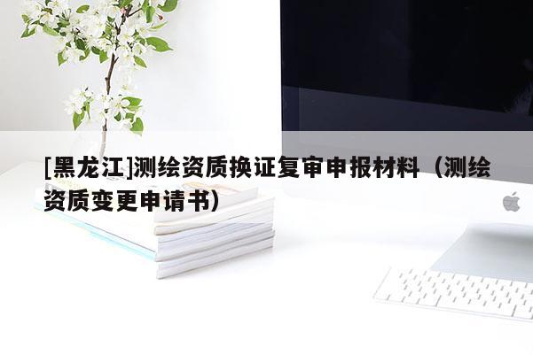 [黑龍江]測繪資質(zhì)換證復(fù)審申報(bào)材料（測繪資質(zhì)變更申請書）