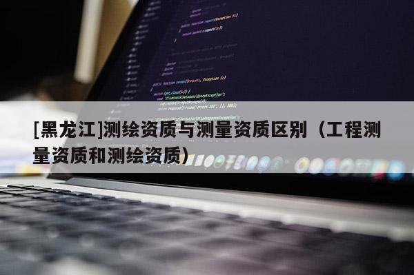 [黑龍江]測繪資質(zhì)與測量資質(zhì)區(qū)別（工程測量資質(zhì)和測繪資質(zhì)）