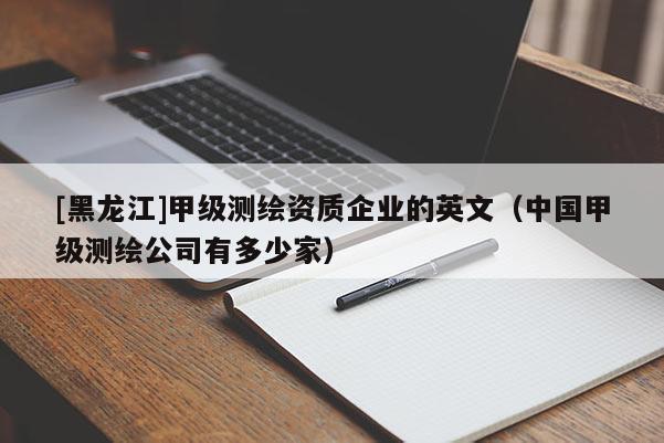 [黑龍江]甲級(jí)測繪資質(zhì)企業(yè)的英文（中國甲級(jí)測繪公司有多少家）
