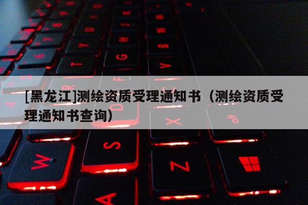 [黑龍江]測繪資質(zhì)受理通知書（測繪資質(zhì)受理通知書查詢）