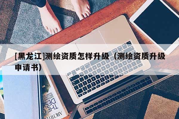 [黑龍江]測(cè)繪資質(zhì)怎樣升級(jí)（測(cè)繪資質(zhì)升級(jí)申請(qǐng)書）