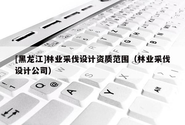 [黑龍江]林業(yè)采伐設(shè)計(jì)資質(zhì)范圍（林業(yè)采伐設(shè)計(jì)公司）