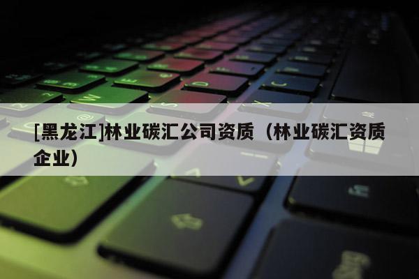 [黑龍江]林業(yè)碳匯公司資質(zhì)（林業(yè)碳匯資質(zhì)企業(yè)）