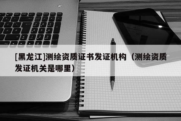 [黑龍江]測繪資質(zhì)證書發(fā)證機構(gòu)（測繪資質(zhì)發(fā)證機關(guān)是哪里）