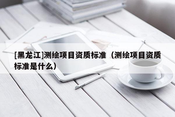 [黑龍江]測繪項目資質(zhì)標(biāo)準(zhǔn)（測繪項目資質(zhì)標(biāo)準(zhǔn)是什么）