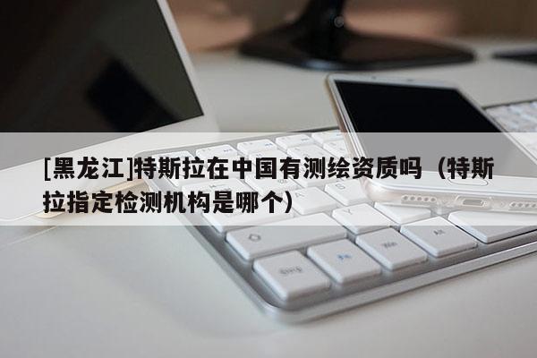 [黑龍江]特斯拉在中國有測繪資質(zhì)嗎（特斯拉指定檢測機(jī)構(gòu)是哪個(gè)）