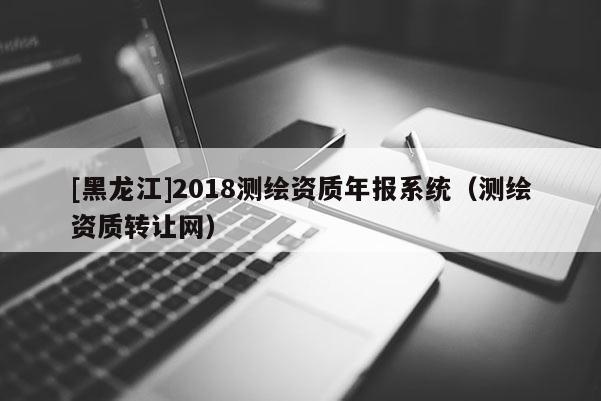 [黑龍江]2018測(cè)繪資質(zhì)年報(bào)系統(tǒng)（測(cè)繪資質(zhì)轉(zhuǎn)讓網(wǎng)）