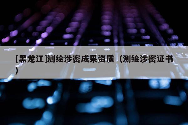 [黑龍江]測繪涉密成果資質(zhì)（測繪涉密證書）