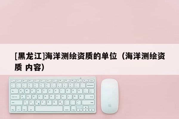 [黑龍江]海洋測繪資質(zhì)的單位（海洋測繪資質(zhì) 內(nèi)容）
