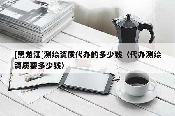 [黑龍江]測繪資質代辦的多少錢（代辦測繪資質要多少錢）
