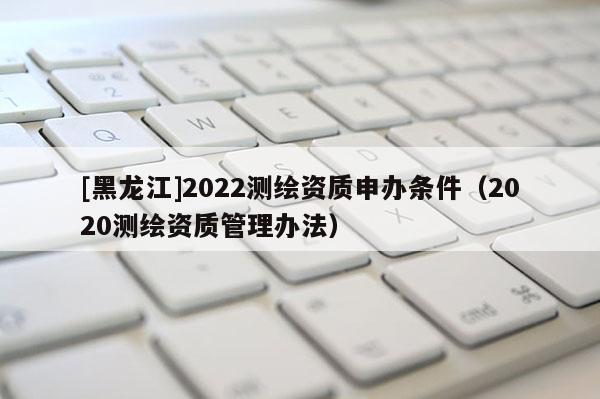 [黑龍江]2022測(cè)繪資質(zhì)申辦條件（2020測(cè)繪資質(zhì)管理辦法）