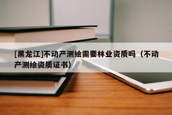 [黑龍江]不動(dòng)產(chǎn)測繪需要林業(yè)資質(zhì)嗎（不動(dòng)產(chǎn)測繪資質(zhì)證書）