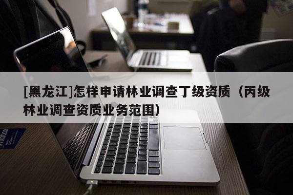 [黑龍江]怎樣申請林業(yè)調(diào)查丁級資質(zhì)（丙級林業(yè)調(diào)查資質(zhì)業(yè)務(wù)范圍）