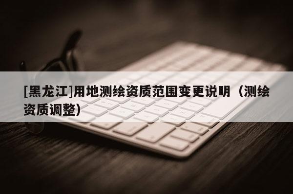 [黑龍江]用地測繪資質(zhì)范圍變更說明（測繪資質(zhì)調(diào)整）