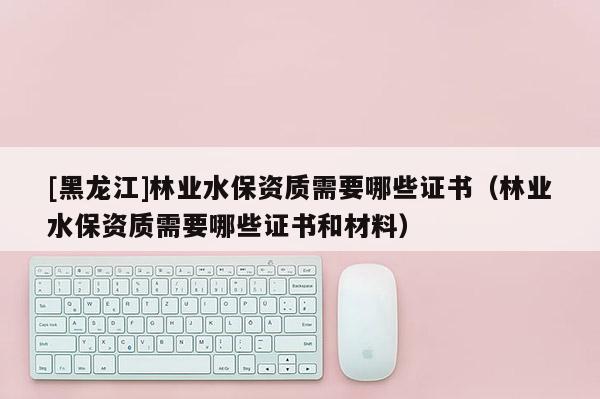 [黑龍江]林業(yè)水保資質(zhì)需要哪些證書（林業(yè)水保資質(zhì)需要哪些證書和材料）