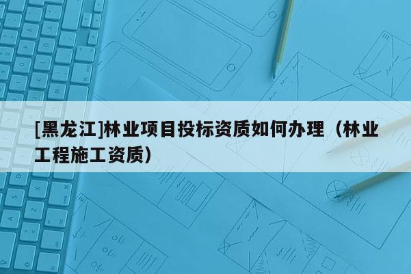 [黑龍江]林業(yè)項(xiàng)目投標(biāo)資質(zhì)如何辦理（林業(yè)工程施工資質(zhì)）