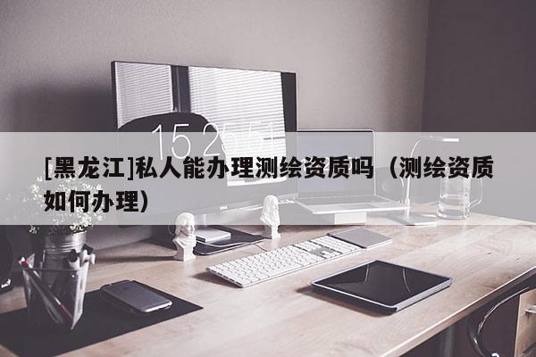 [黑龍江]私人能辦理測繪資質(zhì)嗎（測繪資質(zhì)如何辦理）