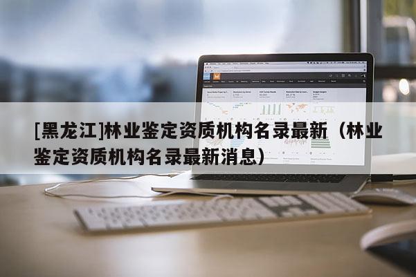 [黑龍江]林業(yè)鑒定資質(zhì)機(jī)構(gòu)名錄最新（林業(yè)鑒定資質(zhì)機(jī)構(gòu)名錄最新消息）