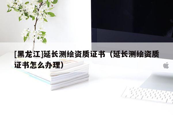 [黑龍江]延長(zhǎng)測(cè)繪資質(zhì)證書（延長(zhǎng)測(cè)繪資質(zhì)證書怎么辦理）