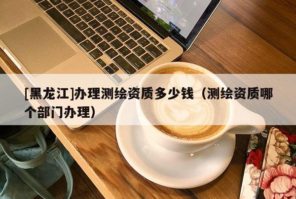 [黑龍江]辦理測繪資質(zhì)多少錢（測繪資質(zhì)哪個部門辦理）