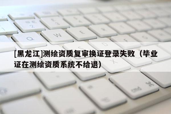 [黑龍江]測(cè)繪資質(zhì)復(fù)審換證登錄失?。ó厴I(yè)證在測(cè)繪資質(zhì)系統(tǒng)不給退）