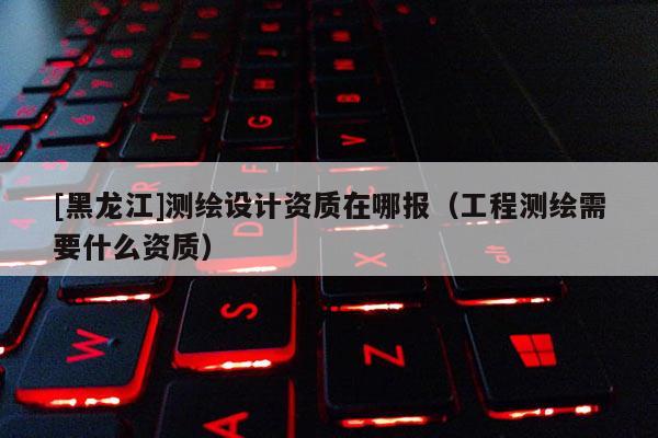 [黑龍江]測(cè)繪設(shè)計(jì)資質(zhì)在哪報(bào)（工程測(cè)繪需要什么資質(zhì)）