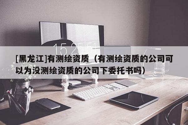 [黑龍江]有測繪資質(zhì)（有測繪資質(zhì)的公司可以為沒測繪資質(zhì)的公司下委托書嗎）