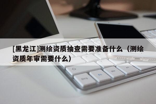 [黑龍江]測(cè)繪資質(zhì)抽查需要準(zhǔn)備什么（測(cè)繪資質(zhì)年審需要什么）