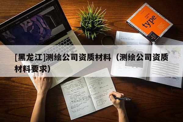[黑龍江]測繪公司資質(zhì)材料（測繪公司資質(zhì)材料要求）