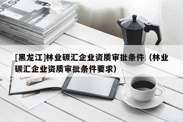 [黑龍江]林業(yè)碳匯企業(yè)資質(zhì)審批條件（林業(yè)碳匯企業(yè)資質(zhì)審批條件要求）