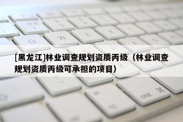 [黑龍江]林業(yè)調(diào)查規(guī)劃資質(zhì)丙級（林業(yè)調(diào)查規(guī)劃資質(zhì)丙級可承擔的項目）