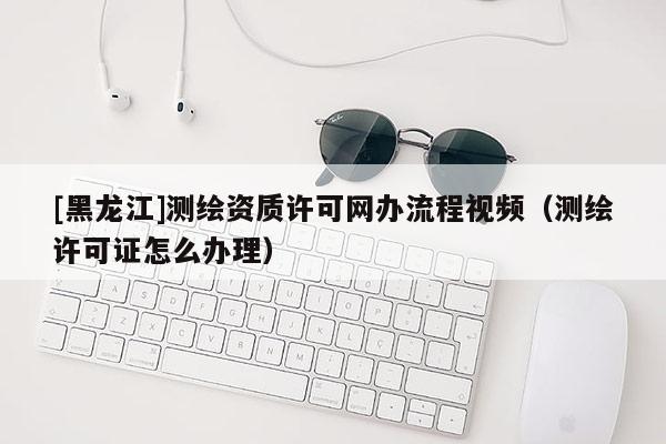 [黑龍江]測(cè)繪資質(zhì)許可網(wǎng)辦流程視頻（測(cè)繪許可證怎么辦理）