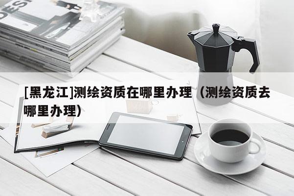 [黑龍江]測繪資質(zhì)在哪里辦理（測繪資質(zhì)去哪里辦理）