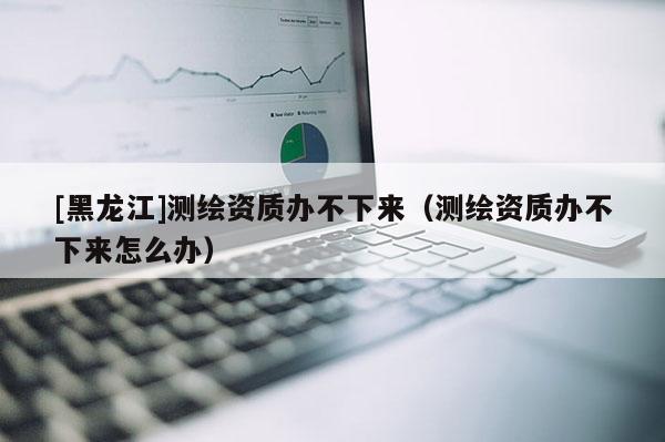 [黑龍江]測繪資質(zhì)辦不下來（測繪資質(zhì)辦不下來怎么辦）