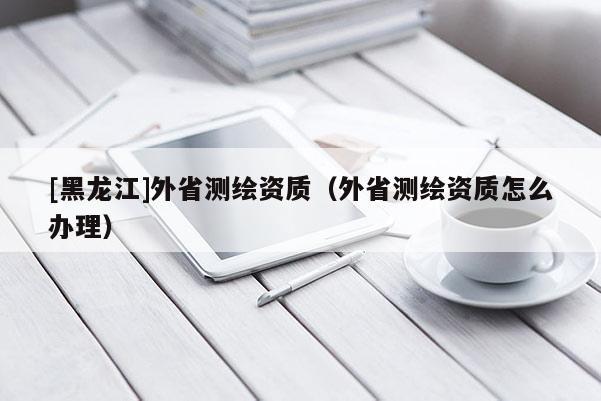 [黑龍江]外省測繪資質(zhì)（外省測繪資質(zhì)怎么辦理）