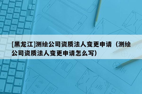 [黑龍江]測(cè)繪公司資質(zhì)法人變更申請(qǐng)（測(cè)繪公司資質(zhì)法人變更申請(qǐng)?jiān)趺磳?xiě)）
