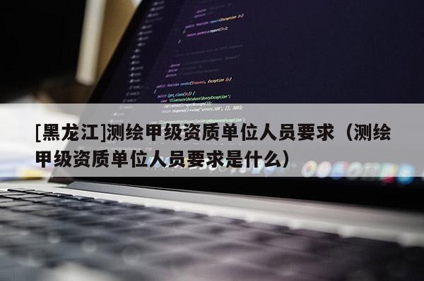 [黑龍江]測(cè)繪甲級(jí)資質(zhì)單位人員要求（測(cè)繪甲級(jí)資質(zhì)單位人員要求是什么）