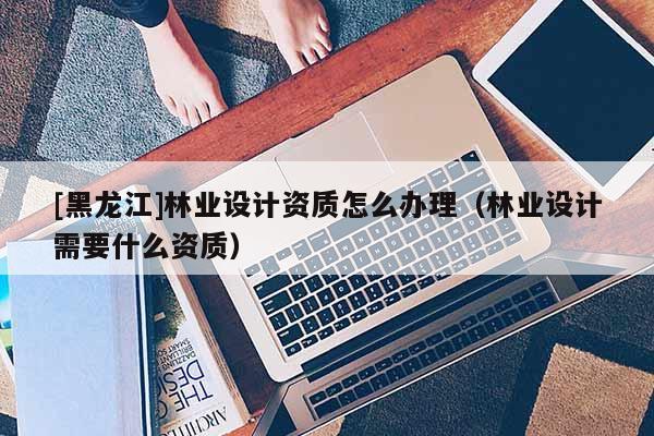 [黑龍江]林業(yè)設(shè)計(jì)資質(zhì)怎么辦理（林業(yè)設(shè)計(jì)需要什么資質(zhì)）