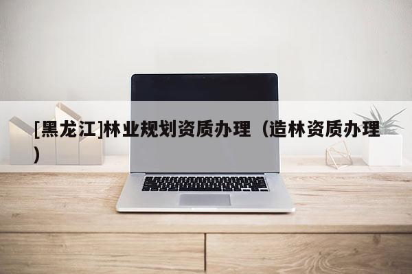 [黑龍江]林業(yè)規(guī)劃資質(zhì)辦理（造林資質(zhì)辦理）