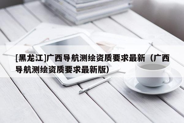 [黑龍江]廣西導(dǎo)航測繪資質(zhì)要求最新（廣西導(dǎo)航測繪資質(zhì)要求最新版）