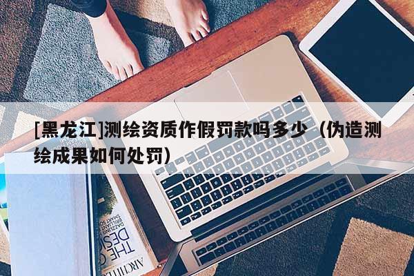 [黑龍江]測繪資質(zhì)作假罰款嗎多少（偽造測繪成果如何處罰）