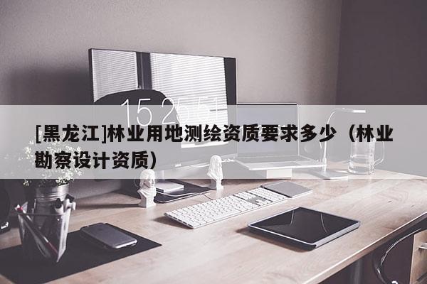 [黑龍江]林業(yè)用地測繪資質(zhì)要求多少（林業(yè)勘察設計資質(zhì)）