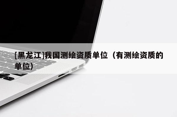 [黑龍江]我國測繪資質(zhì)單位（有測繪資質(zhì)的單位）