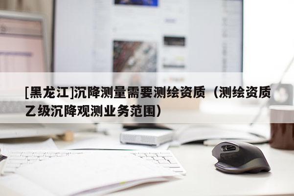 [黑龍江]沉降測(cè)量需要測(cè)繪資質(zhì)（測(cè)繪資質(zhì)乙級(jí)沉降觀測(cè)業(yè)務(wù)范圍）