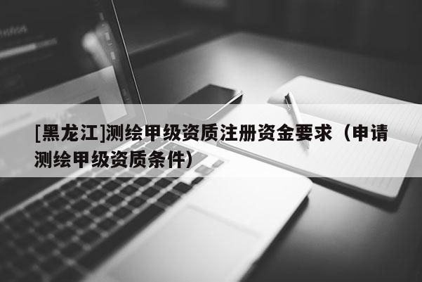 [黑龍江]測繪甲級資質(zhì)注冊資金要求（申請測繪甲級資質(zhì)條件）