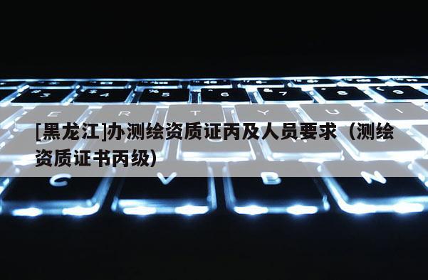 [黑龍江]辦測(cè)繪資質(zhì)證丙及人員要求（測(cè)繪資質(zhì)證書丙級(jí)）